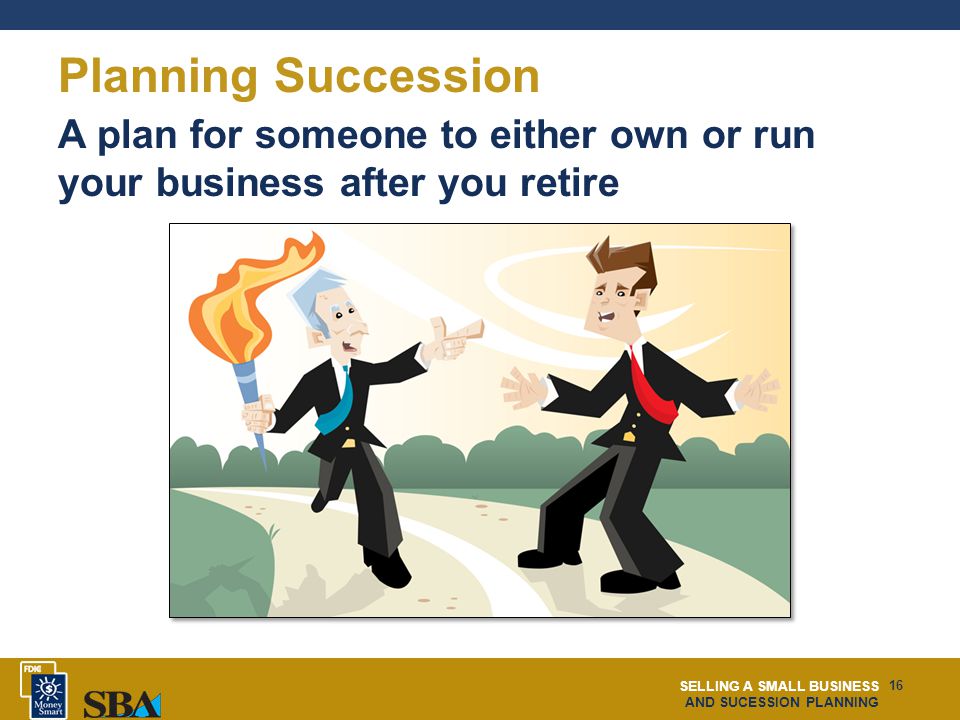 SELLING A SMALL BUSINESS AND SUCESSION PLANNING 16 Planning Succession A plan for someone to either own or run your business after you retire