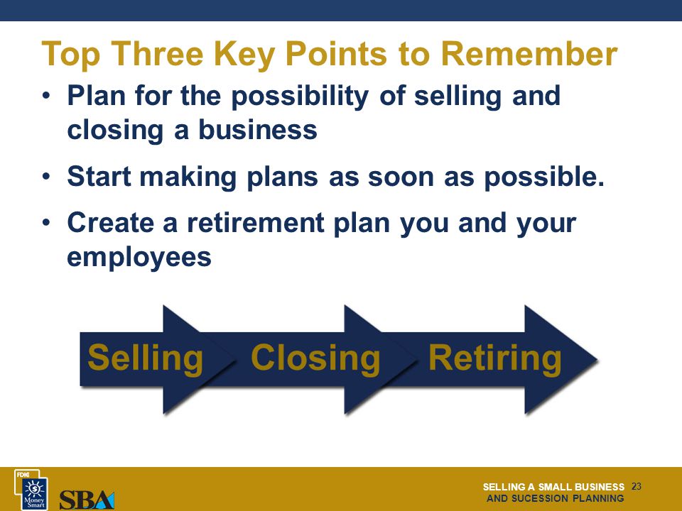 SELLING A SMALL BUSINESS AND SUCESSION PLANNING 23 Top Three Key Points to Remember Plan for the possibility of selling and closing a business Start making plans as soon as possible.