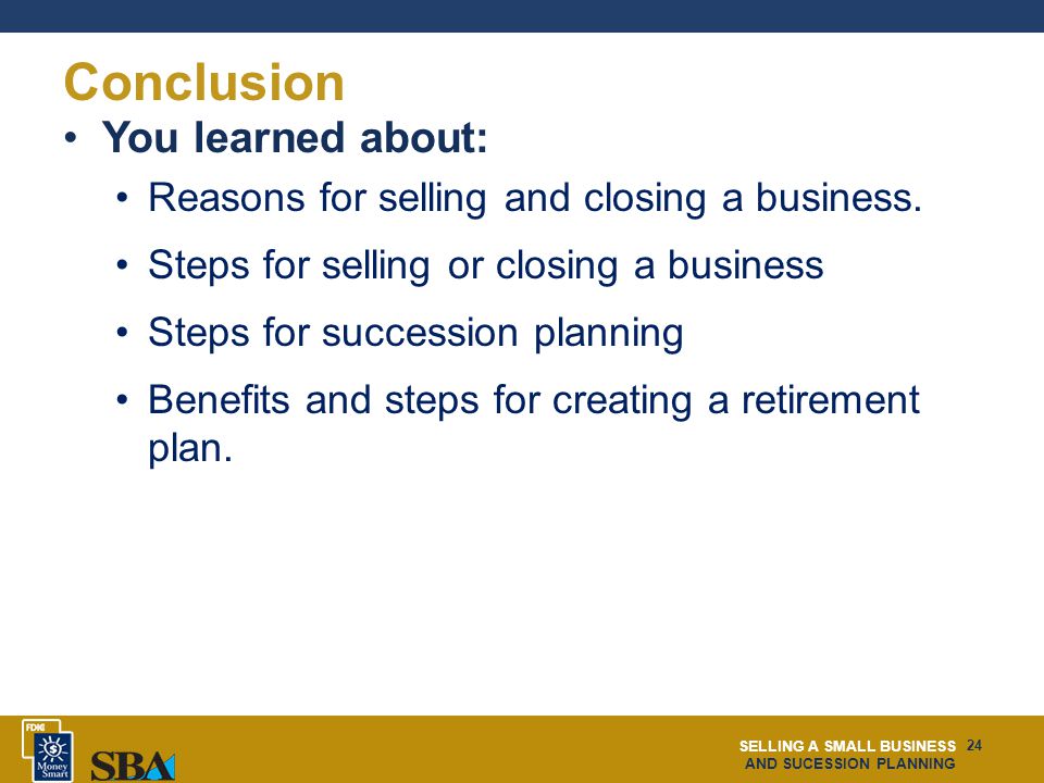 SELLING A SMALL BUSINESS AND SUCESSION PLANNING 24 Conclusion You learned about: Reasons for selling and closing a business.