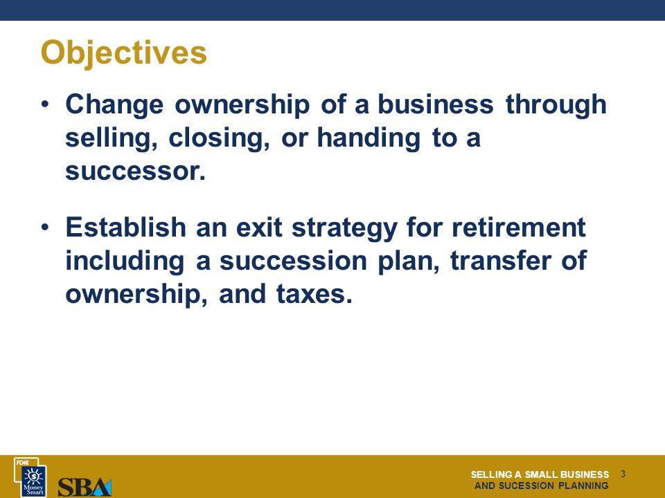 SELLING A SMALL BUSINESS AND SUCESSION PLANNING 3 Objectives Change ownership of a business through selling, closing, or handing to a successor.
