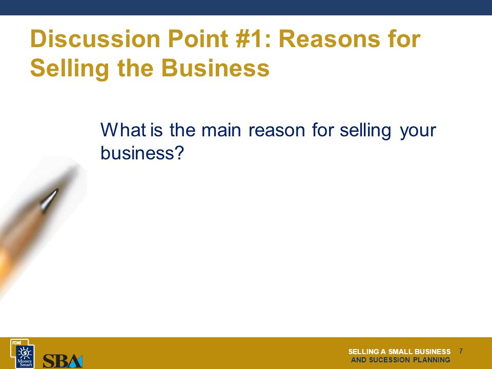SELLING A SMALL BUSINESS AND SUCESSION PLANNING 7 Discussion Point #1: Reasons for Selling the Business What is the main reason for selling your business