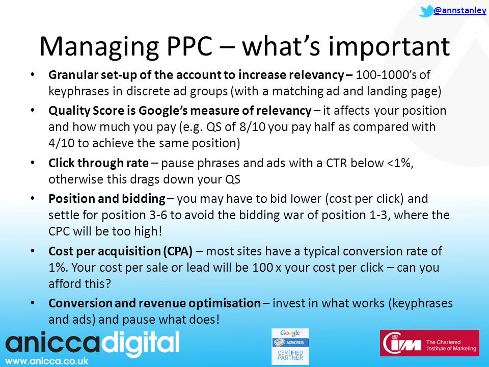 @annstanley Managing PPC – what’s important Granular set-up of the account to increase relevancy – ’s of keyphrases in discrete ad groups (with a matching ad and landing page) Quality Score is Google’s measure of relevancy – it affects your position and how much you pay (e.g.