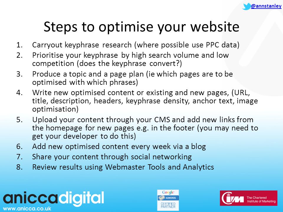 @annstanley Steps to optimise your website 1.Carryout keyphrase research (where possible use PPC data) 2.Prioritise your keyphrase by high search volume and low competition (does the keyphrase convert ) 3.Produce a topic and a page plan (ie which pages are to be optimised with which phrases) 4.Write new optimised content or existing and new pages, (URL, title, description, headers, keyphrase density, anchor text, image optimisation) 5.Upload your content through your CMS and add new links from the homepage for new pages e.g.