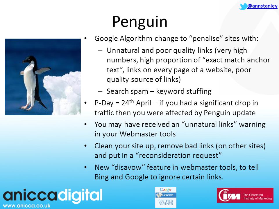 @annstanley Penguin Google Algorithm change to penalise sites with: – Unnatural and poor quality links (very high numbers, high proportion of exact match anchor text , links on every page of a website, poor quality source of links) – Search spam – keyword stuffing P-Day = 24 th April – if you had a significant drop in traffic then you were affected by Penguin update You may have received an unnatural links warning in your Webmaster tools Clean your site up, remove bad links (on other sites) and put in a reconsideration request New disavow feature in webmaster tools, to tell Bing and Google to ignore certain links.