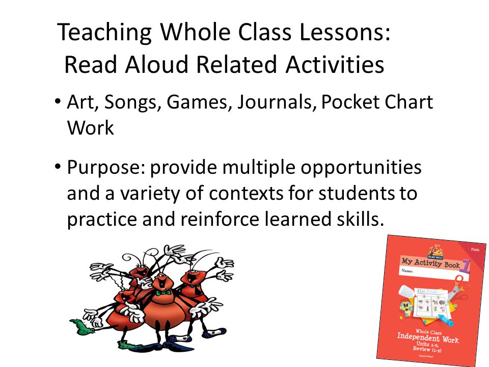 Teaching Whole Class Lessons: Read Aloud Related Activities Art, Songs, Games, Journals, Pocket Chart Work Purpose: provide multiple opportunities and a variety of contexts for students to practice and reinforce learned skills.