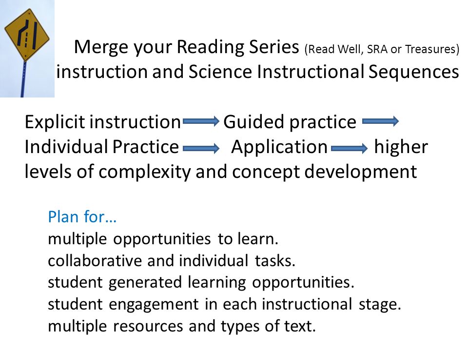 Merge your Reading Series (Read Well, SRA or Treasures) instruction and Science Instructional Sequences Explicit instruction Guided practice Individual Practice Application higher levels of complexity and concept development Plan for… multiple opportunities to learn.