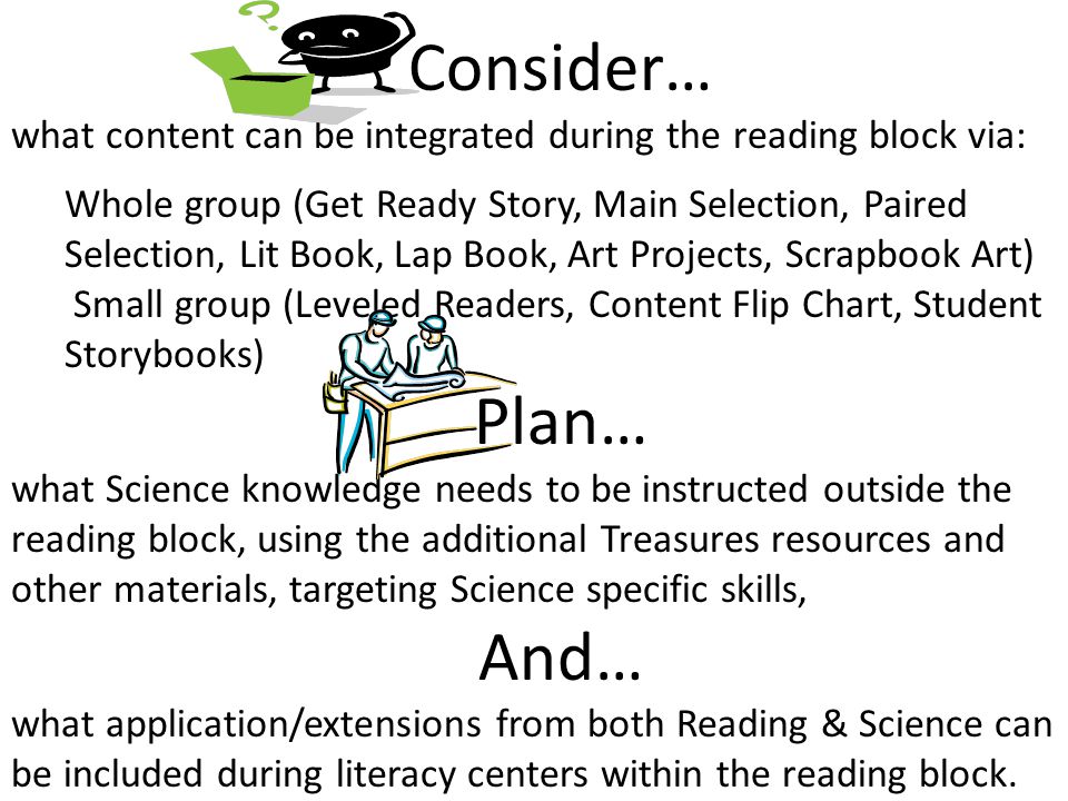 Consider… what content can be integrated during the reading block via: Whole group (Get Ready Story, Main Selection, Paired Selection, Lit Book, Lap Book, Art Projects, Scrapbook Art) Small group (Leveled Readers, Content Flip Chart, Student Storybooks) Plan… what Science knowledge needs to be instructed outside the reading block, using the additional Treasures resources and other materials, targeting Science specific skills, And… what application/extensions from both Reading & Science can be included during literacy centers within the reading block.