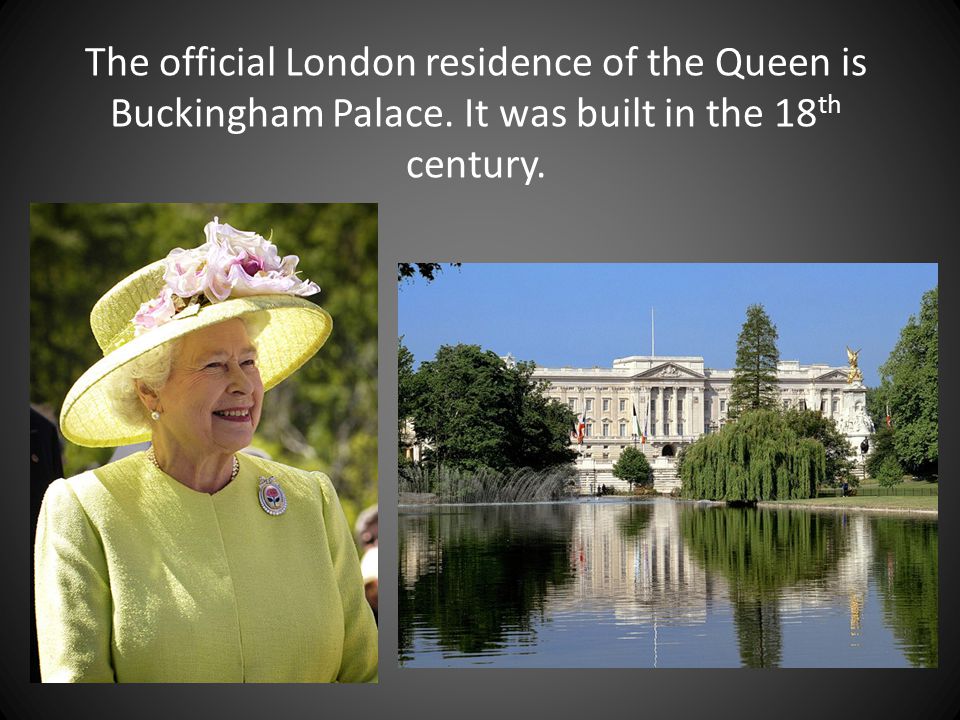 The official London residence of the Queen is Buckingham Palace. It was built in the 18 th century.