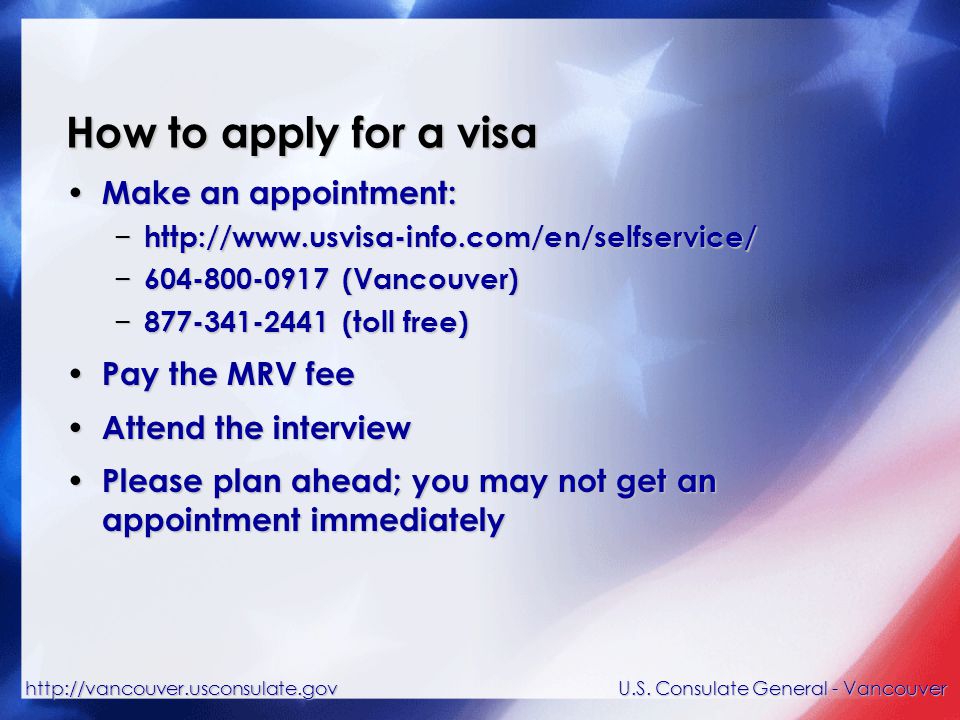 How to apply for a visa Make an appointment: Make an appointment: −   − (Vancouver) − (toll free) Pay the MRV fee Pay the MRV fee Attend the interview Attend the interview Please plan ahead; you may not get an appointment immediately Please plan ahead; you may not get an appointment immediately U.S.