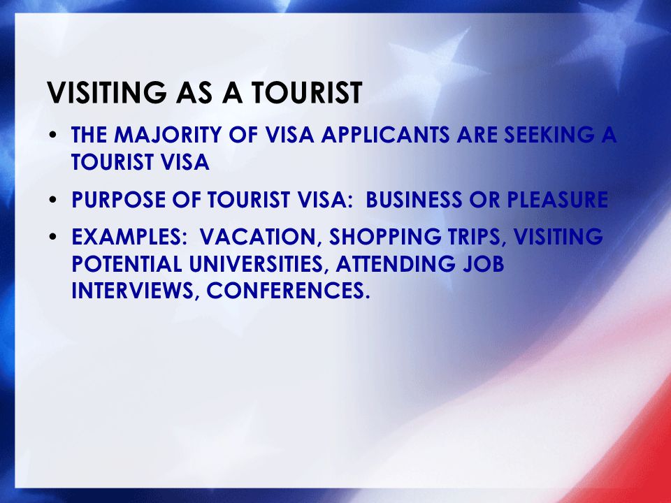 VISITING AS A TOURIST THE MAJORITY OF VISA APPLICANTS ARE SEEKING A TOURIST VISA PURPOSE OF TOURIST VISA: BUSINESS OR PLEASURE EXAMPLES: VACATION, SHOPPING TRIPS, VISITING POTENTIAL UNIVERSITIES, ATTENDING JOB INTERVIEWS, CONFERENCES.