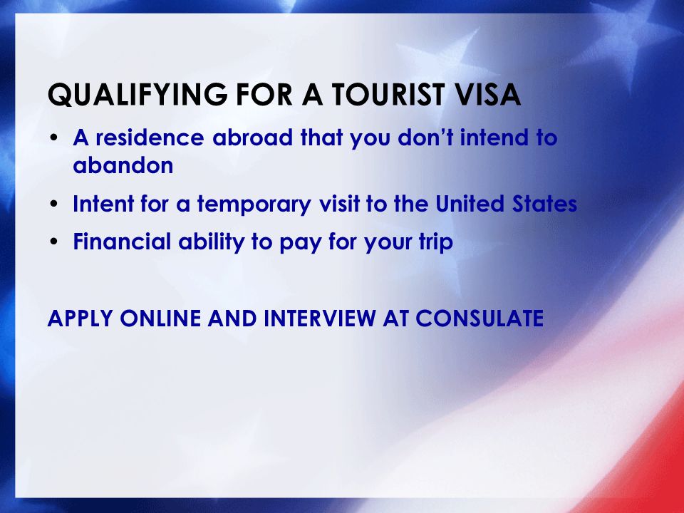 QUALIFYING FOR A TOURIST VISA A residence abroad that you don’t intend to abandon Intent for a temporary visit to the United States Financial ability to pay for your trip APPLY ONLINE AND INTERVIEW AT CONSULATE