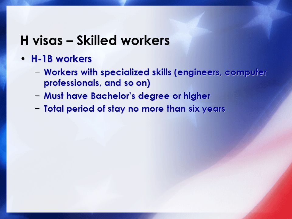 H visas – Skilled workers H-1B workers H-1B workers − Workers with specialized skills (engineers, computer professionals, and so on) − Must have Bachelor’s degree or higher − Total period of stay no more than six years