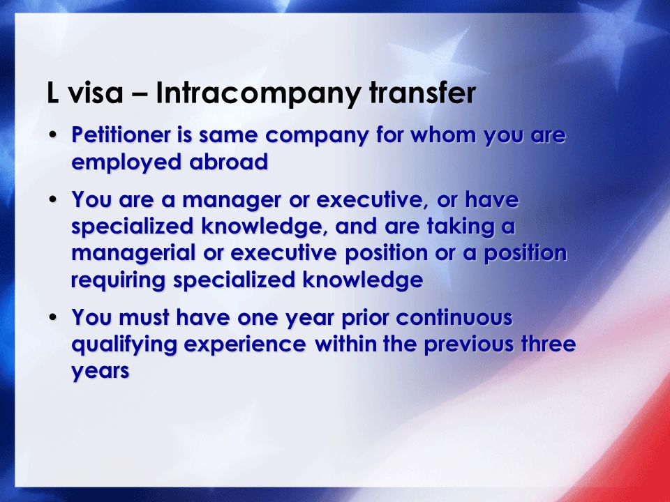 L visa – Intracompany transfer Petitioner is same company for whom you are employed abroad Petitioner is same company for whom you are employed abroad You are a manager or executive, or have specialized knowledge, and are taking a managerial or executive position or a position requiring specialized knowledge You are a manager or executive, or have specialized knowledge, and are taking a managerial or executive position or a position requiring specialized knowledge You must have one year prior continuous qualifying experience within the previous three years You must have one year prior continuous qualifying experience within the previous three years