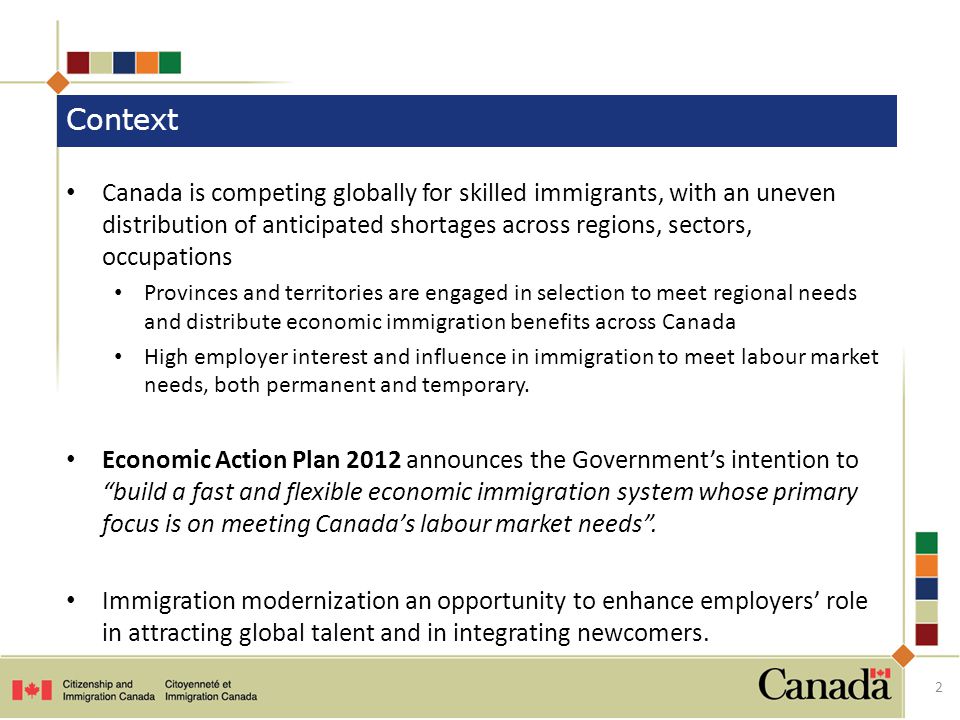 Canada is competing globally for skilled immigrants, with an uneven distribution of anticipated shortages across regions, sectors, occupations Provinces and territories are engaged in selection to meet regional needs and distribute economic immigration benefits across Canada High employer interest and influence in immigration to meet labour market needs, both permanent and temporary.