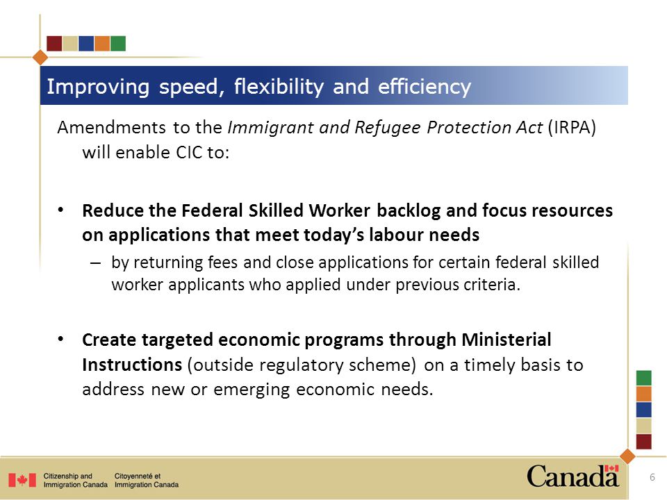 Amendments to the Immigrant and Refugee Protection Act (IRPA) will enable CIC to: Reduce the Federal Skilled Worker backlog and focus resources on applications that meet today’s labour needs – by returning fees and close applications for certain federal skilled worker applicants who applied under previous criteria.