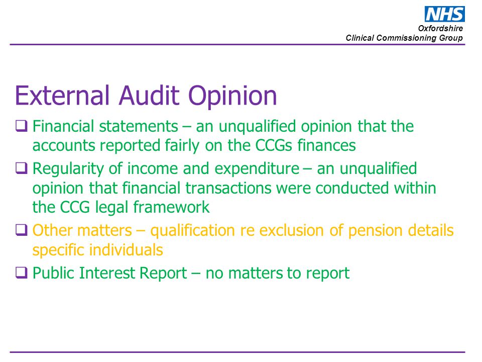 Oxfordshire Clinical Commissioning Group External Audit Opinion  Financial statements – an unqualified opinion that the accounts reported fairly on the CCGs finances  Regularity of income and expenditure – an unqualified opinion that financial transactions were conducted within the CCG legal framework  Other matters – qualification re exclusion of pension details specific individuals  Public Interest Report – no matters to report