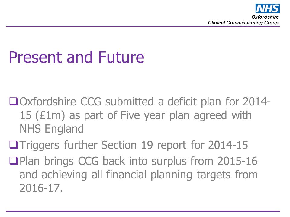 Oxfordshire Clinical Commissioning Group Present and Future  Oxfordshire CCG submitted a deficit plan for (£1m) as part of Five year plan agreed with NHS England  Triggers further Section 19 report for  Plan brings CCG back into surplus from and achieving all financial planning targets from
