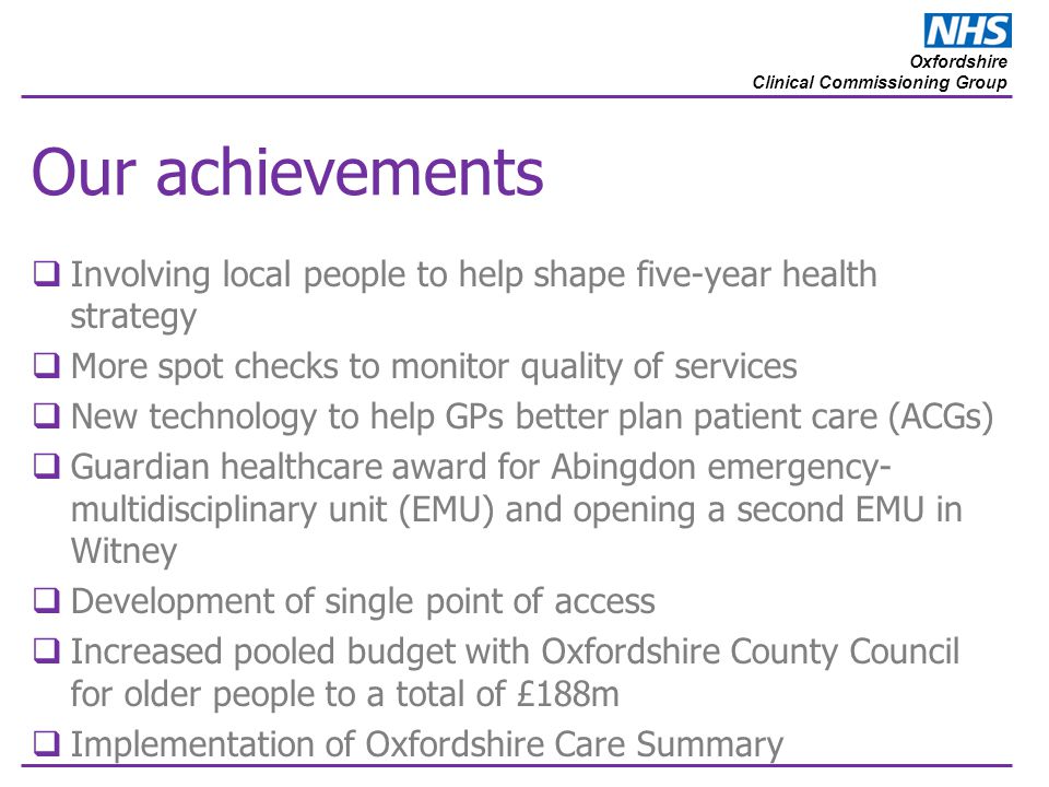 Oxfordshire Clinical Commissioning Group Our achievements  Involving local people to help shape five-year health strategy  More spot checks to monitor quality of services  New technology to help GPs better plan patient care (ACGs)  Guardian healthcare award for Abingdon emergency- multidisciplinary unit (EMU) and opening a second EMU in Witney  Development of single point of access  Increased pooled budget with Oxfordshire County Council for older people to a total of £188m  Implementation of Oxfordshire Care Summary