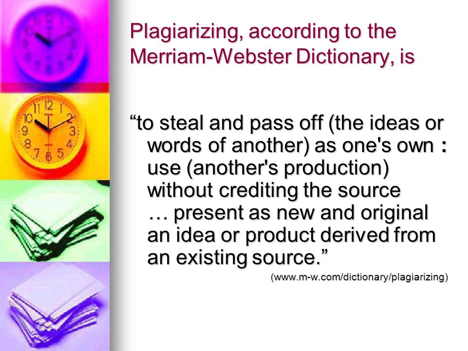 Plagiarizing, according to the Merriam-Webster Dictionary, is to steal and pass off (the ideas or words of another) as one s own : use (another s production) without crediting the source … present as new and original an idea or product derived from an existing source. (