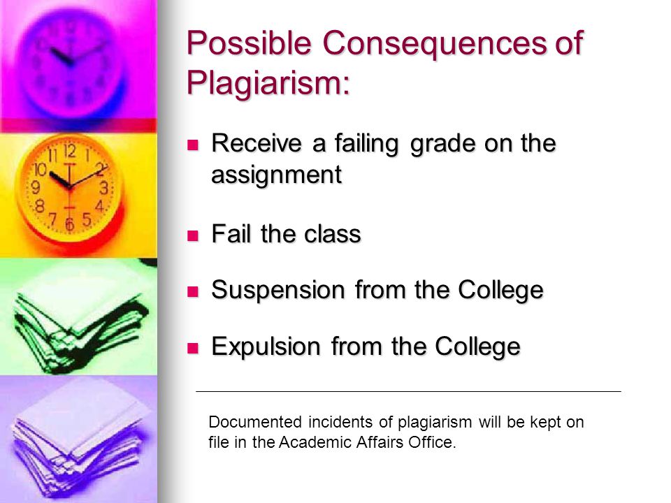 Possible Consequences of Plagiarism: Receive a failing grade on the assignment Receive a failing grade on the assignment Fail the class Fail the class Suspension from the College Suspension from the College Expulsion from the College Expulsion from the College Documented incidents of plagiarism will be kept on file in the Academic Affairs Office.