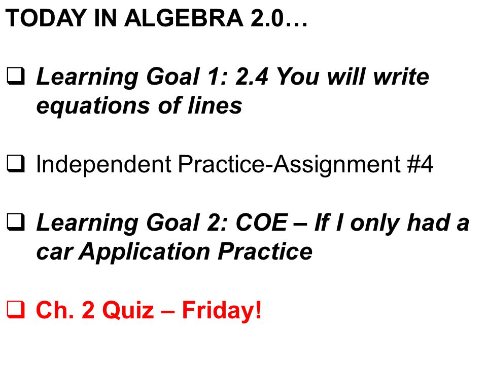 TODAY IN ALGEBRA 2.0…  Learning Goal 1: 2.4 You will write equations of lines  Independent Practice-Assignment #4  Learning Goal 2: COE – If I only had a car Application Practice  Ch.