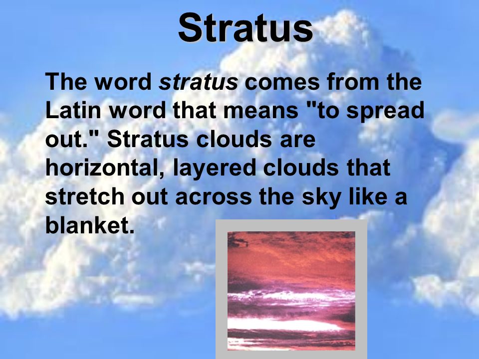 Stratus The word stratus comes from the Latin word that means to spread out. Stratus clouds are horizontal, layered clouds that stretch out across the sky like a blanket.