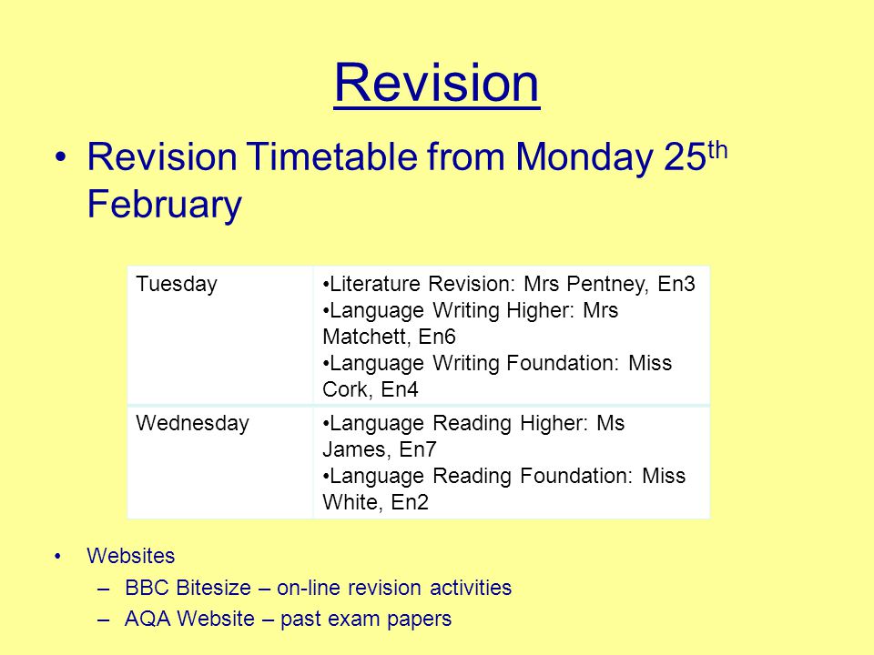 Revision Revision Timetable from Monday 25 th February Websites –BBC Bitesize – on-line revision activities –AQA Website – past exam papers TuesdayLiterature Revision: Mrs Pentney, En3 Language Writing Higher: Mrs Matchett, En6 Language Writing Foundation: Miss Cork, En4 WednesdayLanguage Reading Higher: Ms James, En7 Language Reading Foundation: Miss White, En2