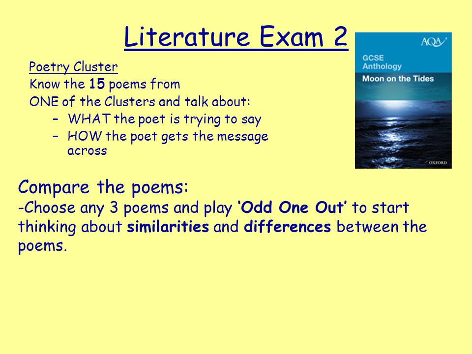 Literature Exam 2 Poetry Cluster Know the 15 poems from ONE of the Clusters and talk about: –WHAT the poet is trying to say –HOW the poet gets the message across Compare the poems: -Choose any 3 poems and play ‘Odd One Out’ to start thinking about similarities and differences between the poems.