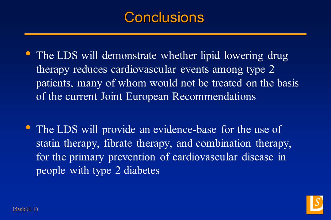 ldssk01.13 Conclusions The LDS will demonstrate whether lipid lowering drug therapy reduces cardiovascular events among type 2 patients, many of whom would not be treated on the basis of the current Joint European Recommendations The LDS will provide an evidence-base for the use of statin therapy, fibrate therapy, and combination therapy, for the primary prevention of cardiovascular disease in people with type 2 diabetes