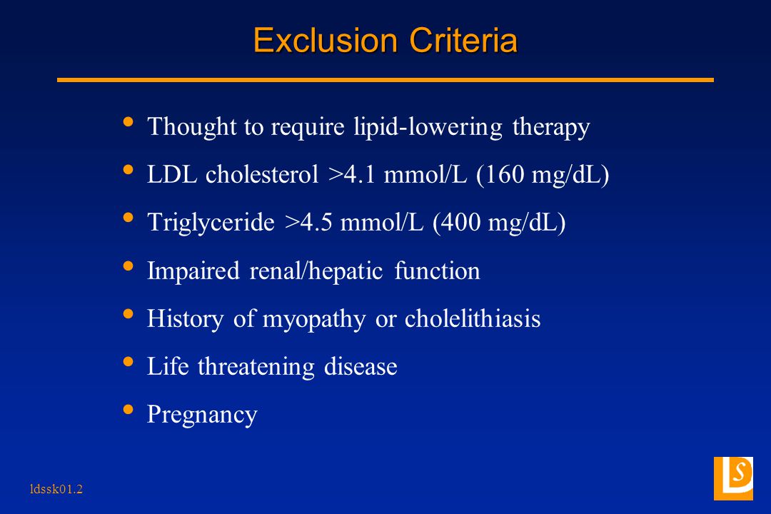ldssk01.2 Exclusion Criteria Thought to require lipid-lowering therapy LDL cholesterol >4.1 mmol/L (160 mg/dL) Triglyceride >4.5 mmol/L (400 mg/dL) Impaired renal/hepatic function History of myopathy or cholelithiasis Life threatening disease Pregnancy