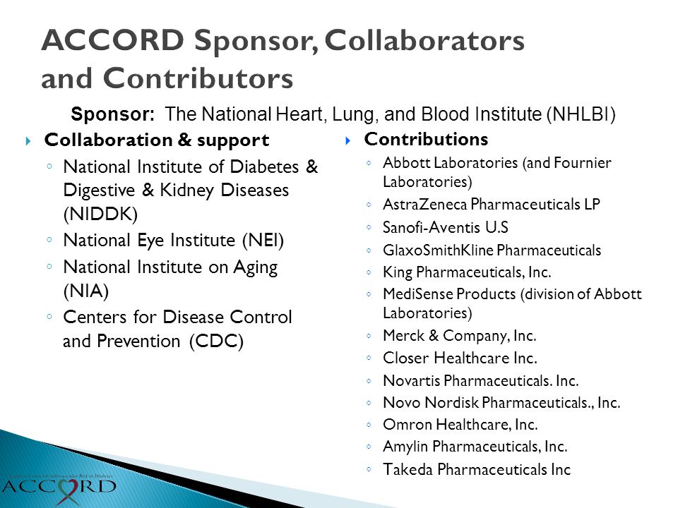 ACCORD Sponsor, Collaborators and Contributors  Collaboration & support ◦ National Institute of Diabetes & Digestive & Kidney Diseases (NIDDK) ◦ National Eye Institute (NEI) ◦ National Institute on Aging (NIA) ◦ Centers for Disease Control and Prevention (CDC)  Contributions ◦ Abbott Laboratories (and Fournier Laboratories) ◦ AstraZeneca Pharmaceuticals LP ◦ Sanofi-Aventis U.S ◦ GlaxoSmithKline Pharmaceuticals ◦ King Pharmaceuticals, Inc.
