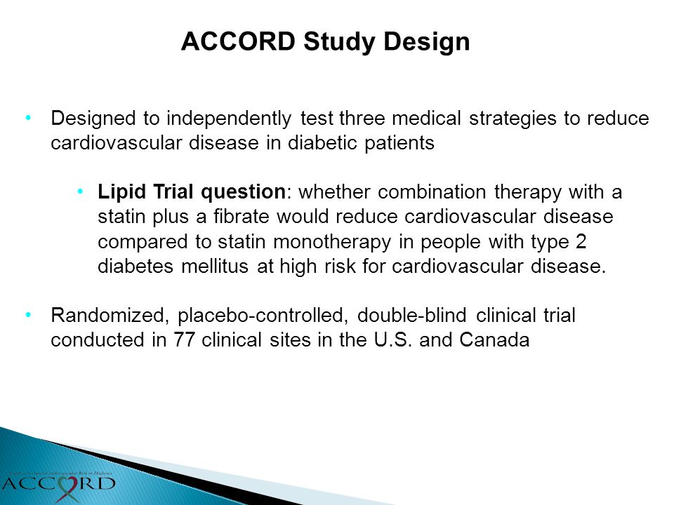 ACCORD Study Design Designed to independently test three medical strategies to reduce cardiovascular disease in diabetic patients Lipid Trial question: whether combination therapy with a statin plus a fibrate would reduce cardiovascular disease compared to statin monotherapy in people with type 2 diabetes mellitus at high risk for cardiovascular disease.