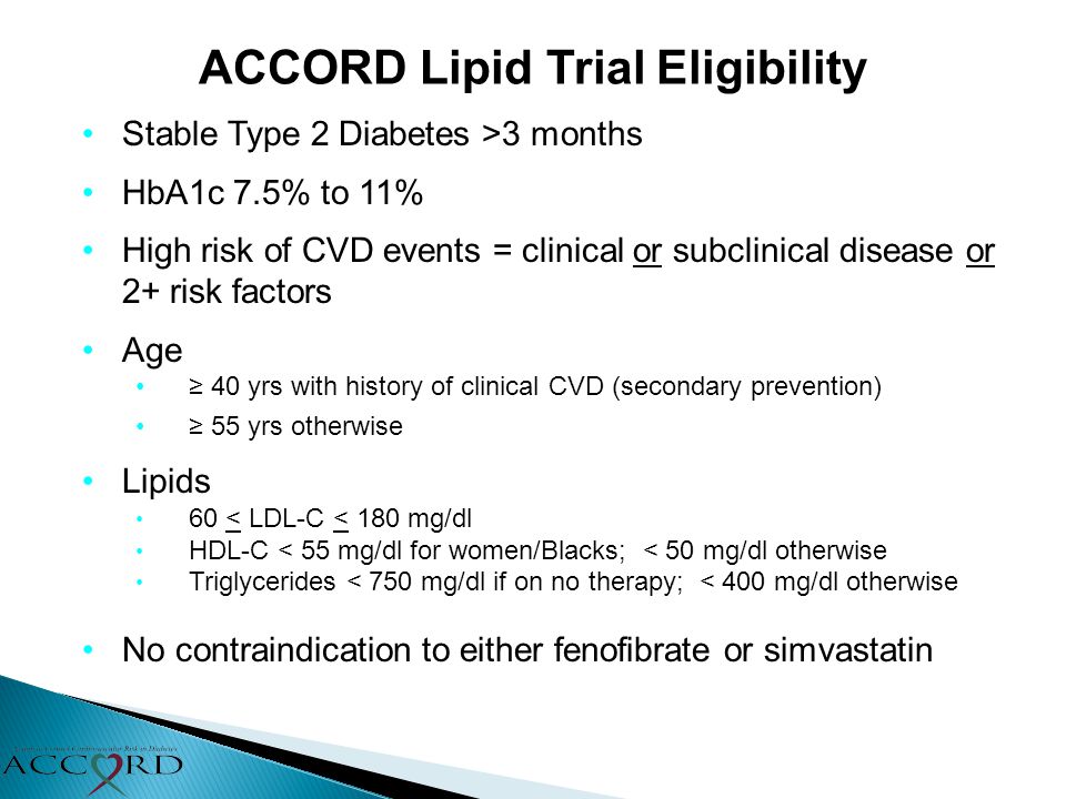 ACCORD Lipid Trial Eligibility Stable Type 2 Diabetes >3 months HbA1c 7.5% to 11% High risk of CVD events = clinical or subclinical disease or 2+ risk factors Age ≥ 40 yrs with history of clinical CVD (secondary prevention) ≥ 55 yrs otherwise Lipids 60 < LDL-C < 180 mg/dl HDL-C < 55 mg/dl for women/Blacks; < 50 mg/dl otherwise Triglycerides < 750 mg/dl if on no therapy; < 400 mg/dl otherwise No contraindication to either fenofibrate or simvastatin