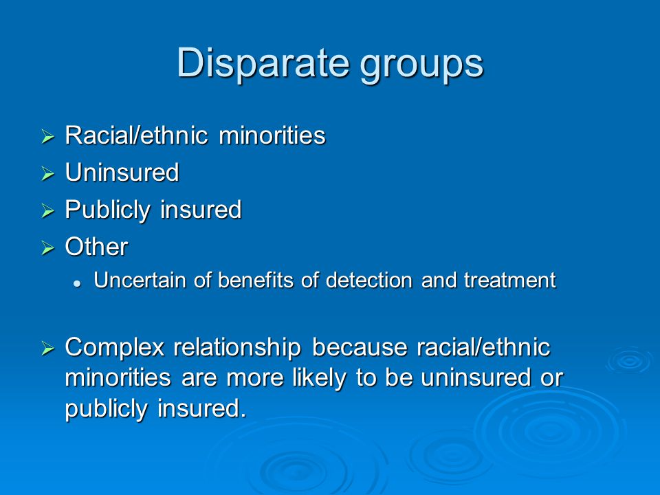 Disparate groups  Racial/ethnic minorities  Uninsured  Publicly insured  Other Uncertain of benefits of detection and treatment Uncertain of benefits of detection and treatment  Complex relationship because racial/ethnic minorities are more likely to be uninsured or publicly insured.