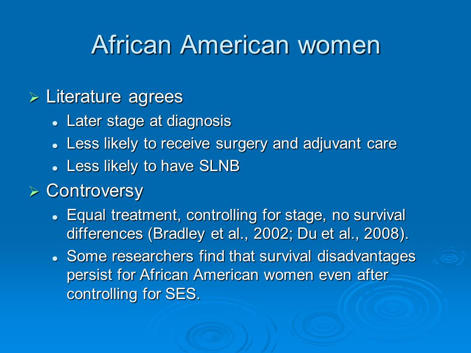 African American women  Literature agrees Later stage at diagnosis Later stage at diagnosis Less likely to receive surgery and adjuvant care Less likely to receive surgery and adjuvant care Less likely to have SLNB Less likely to have SLNB  Controversy Equal treatment, controlling for stage, no survival differences (Bradley et al., 2002; Du et al., 2008).