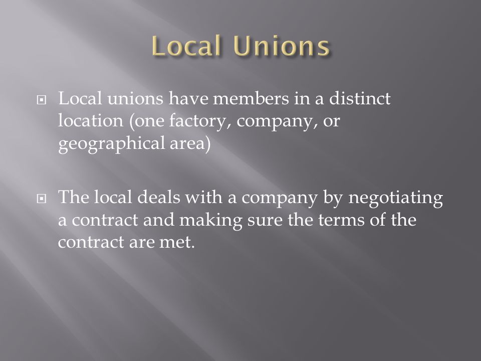  Local unions have members in a distinct location (one factory, company, or geographical area)  The local deals with a company by negotiating a contract and making sure the terms of the contract are met.