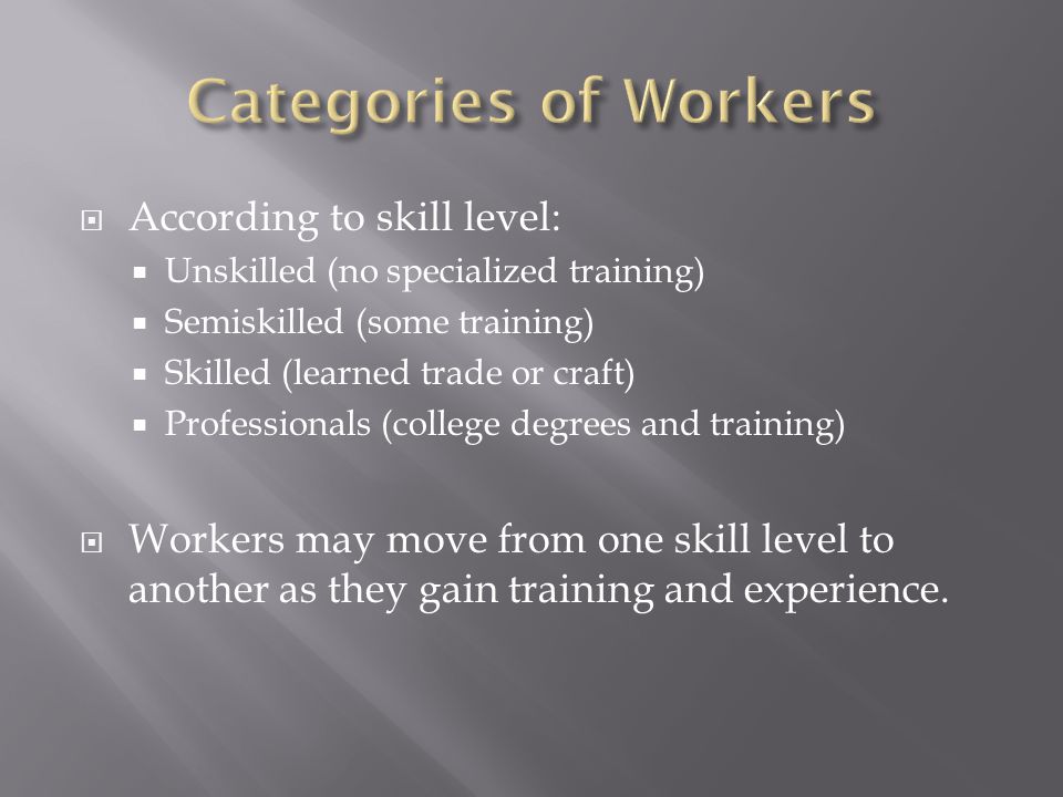  According to skill level:  Unskilled (no specialized training)  Semiskilled (some training)  Skilled (learned trade or craft)  Professionals (college degrees and training)  Workers may move from one skill level to another as they gain training and experience.