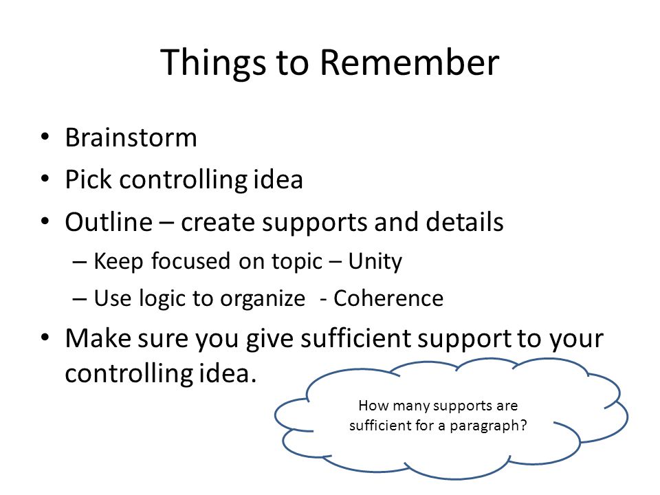 Things to Remember Brainstorm Pick controlling idea Outline – create supports and details – Keep focused on topic – Unity – Use logic to organize - Coherence Make sure you give sufficient support to your controlling idea.