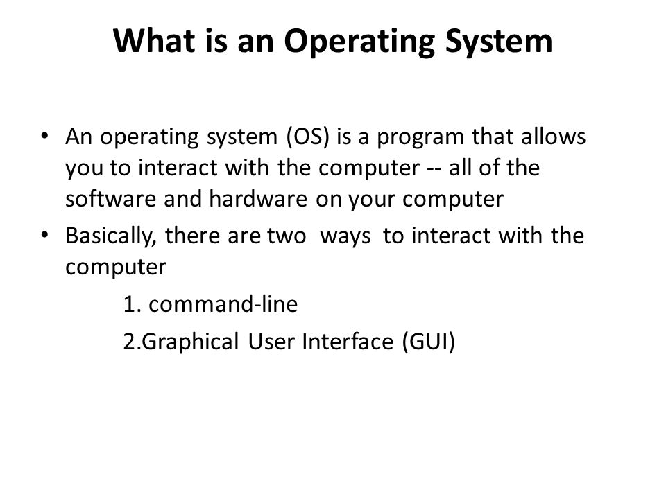What is an Operating System An operating system (OS) is a program that allows you to interact with the computer -- all of the software and hardware on your computer Basically, there are two ways to interact with the computer 1.