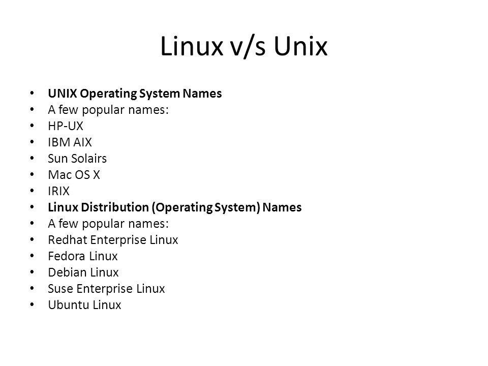 Linux v/s Unix UNIX Operating System Names A few popular names: HP-UX IBM AIX Sun Solairs Mac OS X IRIX Linux Distribution (Operating System) Names A few popular names: Redhat Enterprise Linux Fedora Linux Debian Linux Suse Enterprise Linux Ubuntu Linux