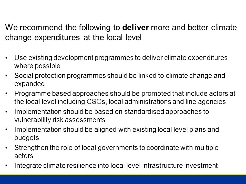 We recommend the following to deliver more and better climate change expenditures at the local level Use existing development programmes to deliver climate expenditures where possible Social protection programmes should be linked to climate change and expanded Programme based approaches should be promoted that include actors at the local level including CSOs, local administrations and line agencies Implementation should be based on standardised approaches to vulnerability risk assessments Implementation should be aligned with existing local level plans and budgets Strengthen the role of local governments to coordinate with multiple actors Integrate climate resilience into local level infrastructure investment