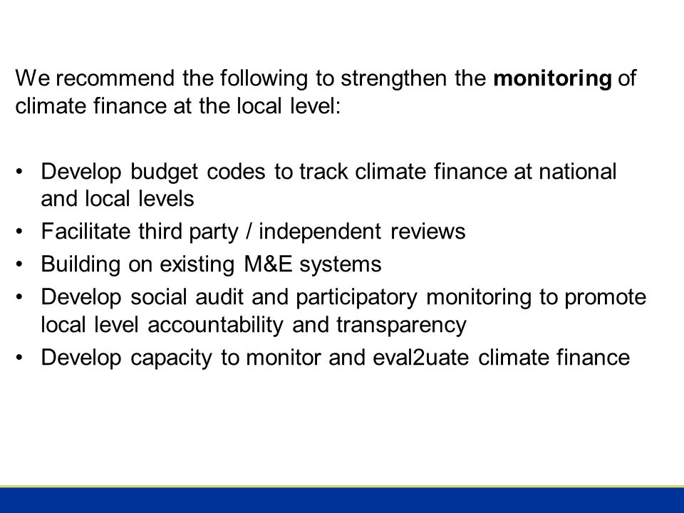 We recommend the following to strengthen the monitoring of climate finance at the local level: Develop budget codes to track climate finance at national and local levels Facilitate third party / independent reviews Building on existing M&E systems Develop social audit and participatory monitoring to promote local level accountability and transparency Develop capacity to monitor and eval2uate climate finance