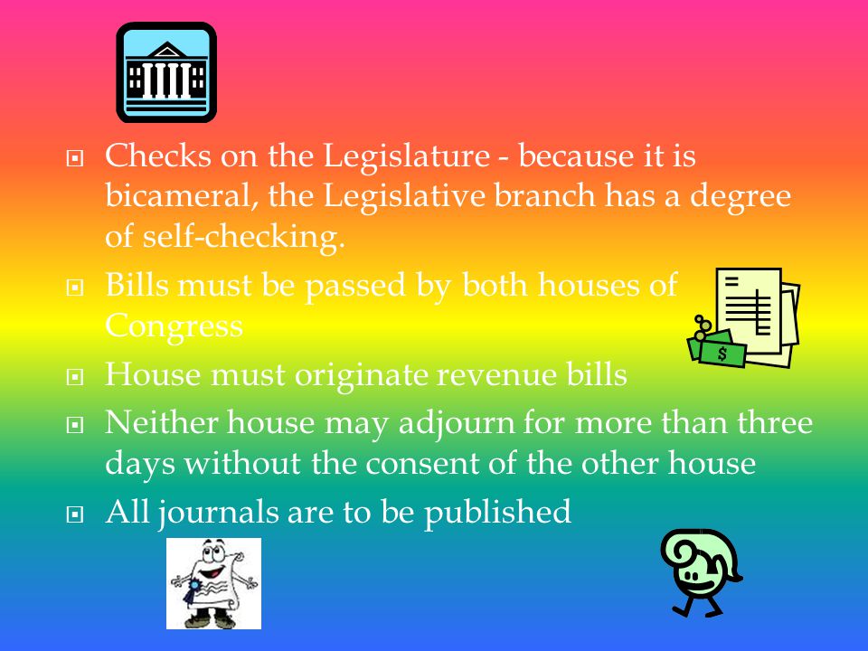 Checks on the Executive  Impeachment power (House)  Trial of impeachments (Senate)  Selection of the President (House) and Vice President (Senate) in the case of no majority of electoral votes  May override Presidential vetoes  Senate approves departmental appointments  Senate approves treaties and ambassadors  Approval of replacement Vice President  Power to declare war  Power to enact taxes and allocate funds  President must, from time-to-time, deliver a State of the Union address Checks on the Judiciary  Senate approves federal judges  Impeachment power (House)  Trial of impeachments (Senate)  Power to initiate constitutional amendments  Power to set courts inferior to the Supreme Court  Power to set jurisdiction of courts  Power to alter the size of the Supreme Court