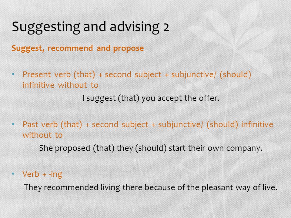 Suggesting and advising 2 Suggest, recommend and propose Present verb (that) + second subject + subjunctive/ (should) infinitive without to I suggest (that) you accept the offer.