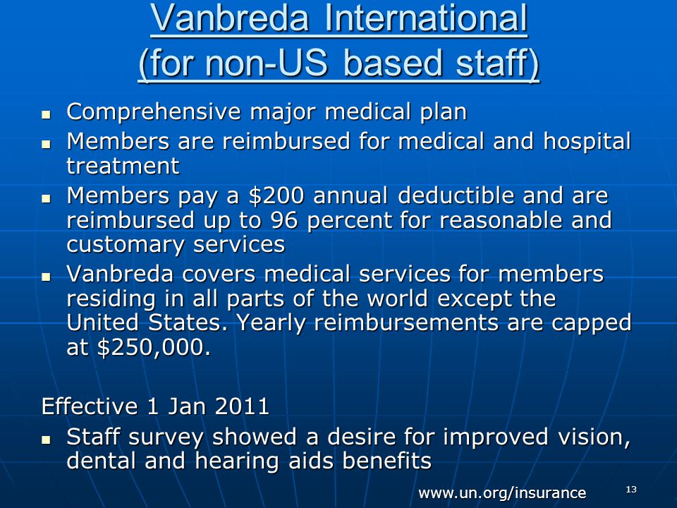 13 Vanbreda International (for non-US based staff) Comprehensive major medical plan Comprehensive major medical plan Members are reimbursed for medical and hospital treatment Members are reimbursed for medical and hospital treatment Members pay a $200 annual deductible and are reimbursed up to 96 percent for reasonable and customary services Members pay a $200 annual deductible and are reimbursed up to 96 percent for reasonable and customary services Vanbreda covers medical services for members residing in all parts of the world except the United States.