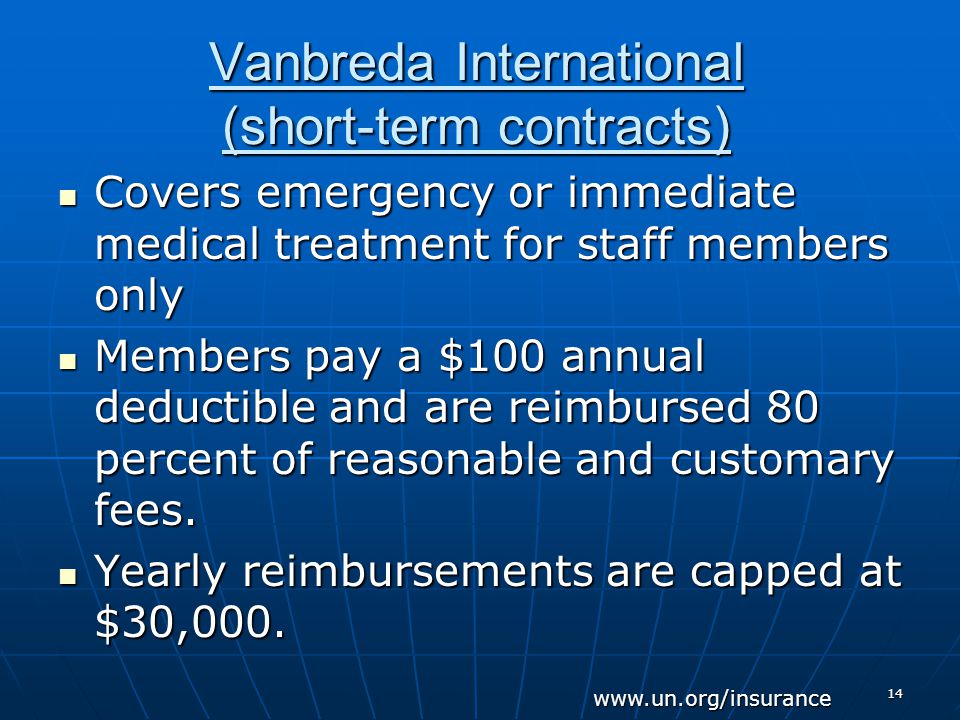 14 Vanbreda International (short-term contracts) Covers emergency or immediate medical treatment for staff members only Covers emergency or immediate medical treatment for staff members only Members pay a $100 annual deductible and are reimbursed 80 percent of reasonable and customary fees.