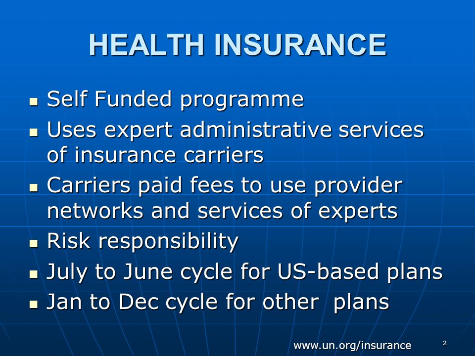 2 HEALTH INSURANCE Self Funded programme Self Funded programme Uses expert administrative services of insurance carriers Uses expert administrative services of insurance carriers Carriers paid fees to use provider networks and services of experts Carriers paid fees to use provider networks and services of experts Risk responsibility Risk responsibility July to June cycle for US-based plans July to June cycle for US-based plans Jan to Dec cycle for other plans Jan to Dec cycle for other plans
