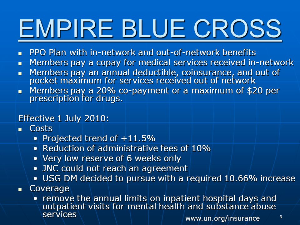 9 EMPIRE BLUE CROSS PPO Plan with in-network and out-of-network benefits PPO Plan with in-network and out-of-network benefits Members pay a copay for medical services received in-network Members pay a copay for medical services received in-network Members pay an annual deductible, coinsurance, and out of pocket maximum for services received out of network Members pay an annual deductible, coinsurance, and out of pocket maximum for services received out of network Members pay a 20% co-payment or a maximum of $20 per prescription for drugs.