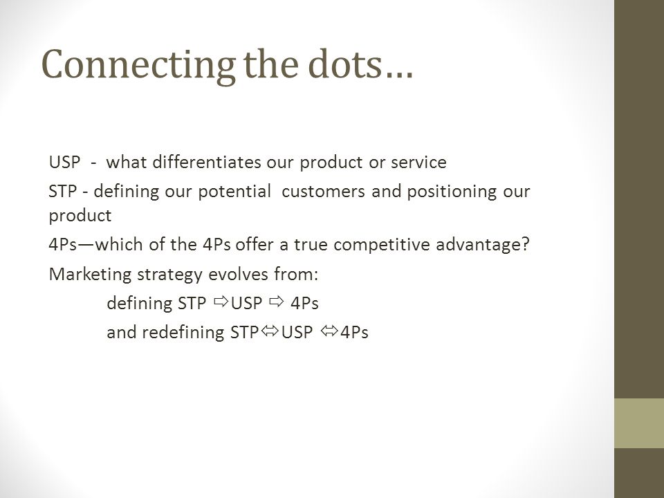 Connecting the dots… USP - what differentiates our product or service STP - defining our potential customers and positioning our product 4Ps—which of the 4Ps offer a true competitive advantage.