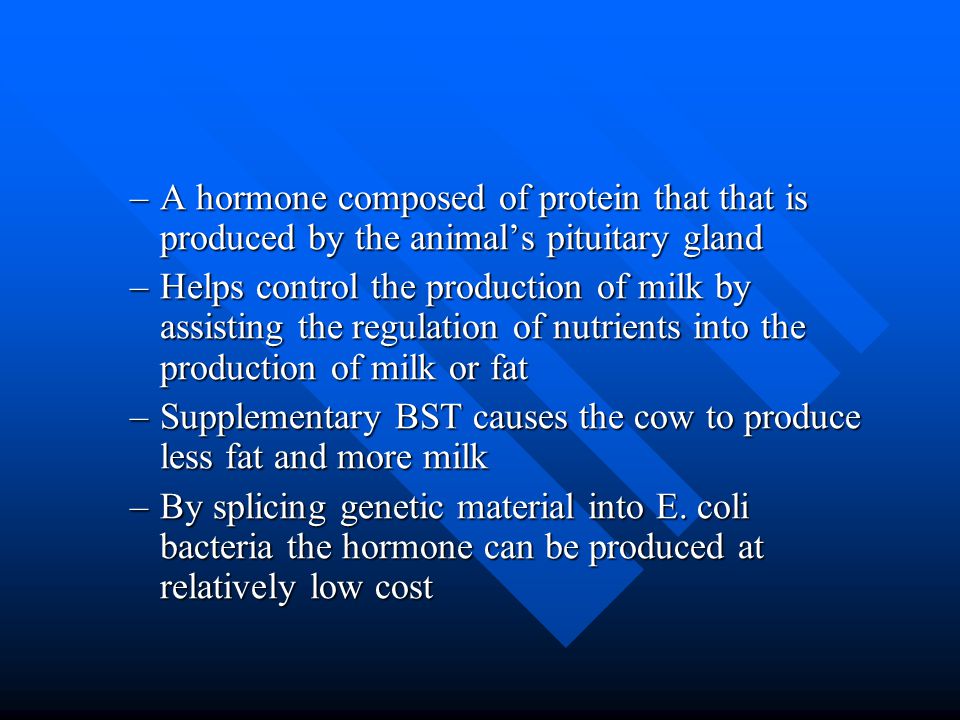 –A hormone composed of protein that that is produced by the animal’s pituitary gland –Helps control the production of milk by assisting the regulation of nutrients into the production of milk or fat –Supplementary BST causes the cow to produce less fat and more milk –By splicing genetic material into E.